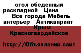 стол обеденный раскладной › Цена ­ 10 000 - Все города Мебель, интерьер » Антиквариат   . Крым,Красногвардейское